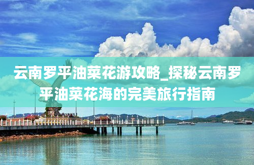 云南罗平油菜花游攻略_探秘云南罗平油菜花海的完美旅行指南