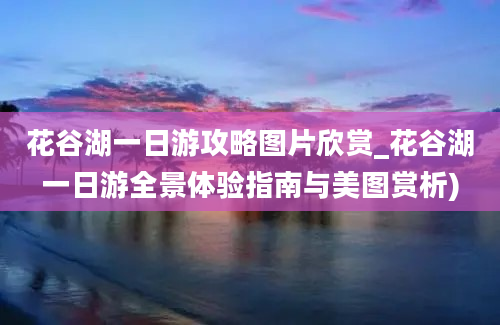 花谷湖一日游攻略图片欣赏_花谷湖一日游全景体验指南与美图赏析)