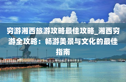 穷游湘西旅游攻略最佳攻略_湘西穷游全攻略：畅游美景与文化的最佳指南