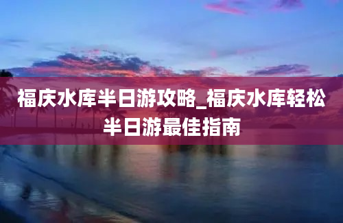 福庆水库半日游攻略_福庆水库轻松半日游最佳指南