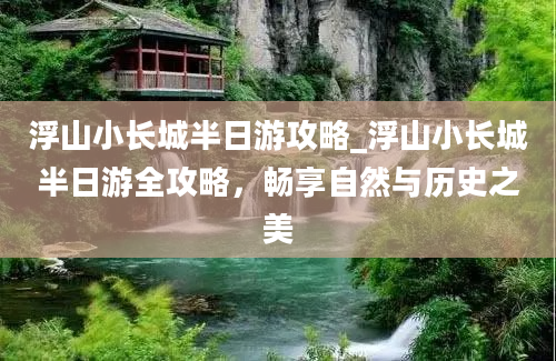 浮山小长城半日游攻略_浮山小长城半日游全攻略，畅享自然与历史之美