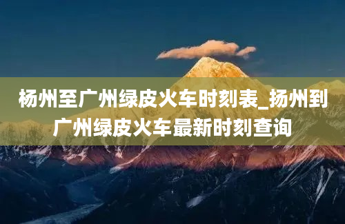 杨州至广州绿皮火车时刻表_扬州到广州绿皮火车最新时刻查询