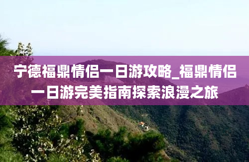 宁德福鼎情侣一日游攻略_福鼎情侣一日游完美指南探索浪漫之旅