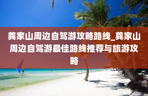 龚家山周边自驾游攻略路线_龚家山周边自驾游最佳路线推荐与旅游攻略