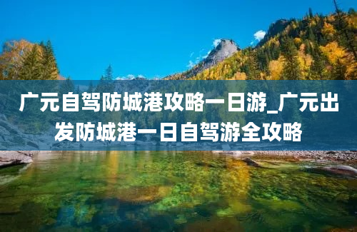 广元自驾防城港攻略一日游_广元出发防城港一日自驾游全攻略