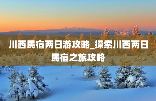 川西民宿两日游攻略_探索川西两日民宿之旅攻略