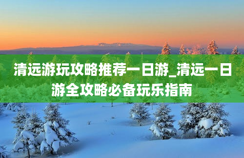 清远游玩攻略推荐一日游_清远一日游全攻略必备玩乐指南