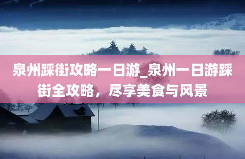 泉州踩街攻略一日游_泉州一日游踩街全攻略，尽享美食与风景