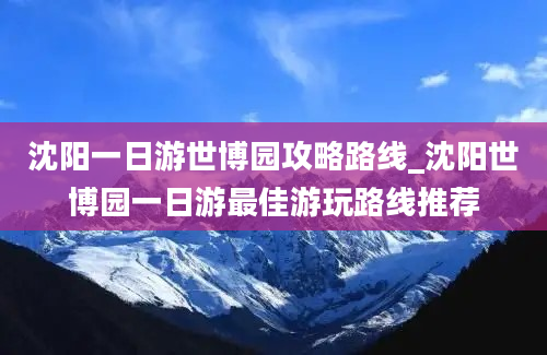 沈阳一日游世博园攻略路线_沈阳世博园一日游最佳游玩路线推荐