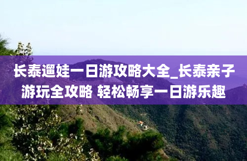 长泰遛娃一日游攻略大全_长泰亲子游玩全攻略 轻松畅享一日游乐趣