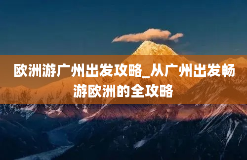 欧洲游广州出发攻略_从广州出发畅游欧洲的全攻略