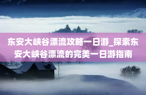 东安大峡谷漂流攻略一日游_探索东安大峡谷漂流的完美一日游指南