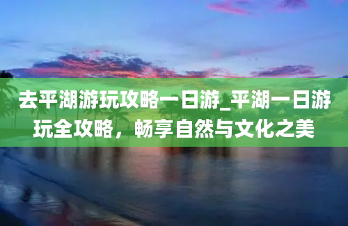 去平湖游玩攻略一日游_平湖一日游玩全攻略，畅享自然与文化之美