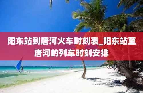 阳东站到唐河火车时刻表_阳东站至唐河的列车时刻安排