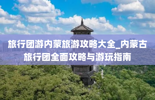 旅行团游内蒙旅游攻略大全_内蒙古旅行团全面攻略与游玩指南