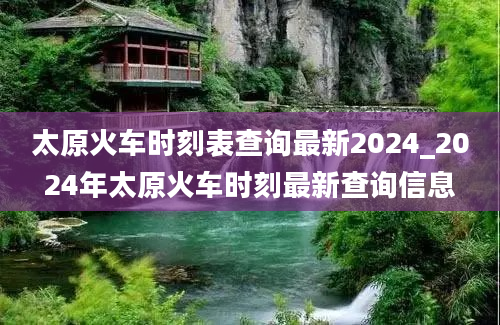 太原火车时刻表查询最新2024_2024年太原火车时刻最新查询信息