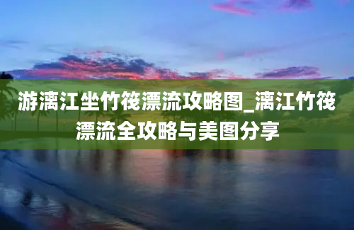 游漓江坐竹筏漂流攻略图_漓江竹筏漂流全攻略与美图分享