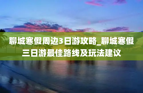 聊城寒假周边3日游攻略_聊城寒假三日游最佳路线及玩法建议