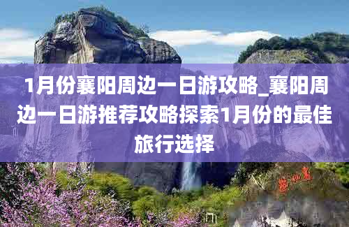 1月份襄阳周边一日游攻略_襄阳周边一日游推荐攻略探索1月份的最佳旅行选择