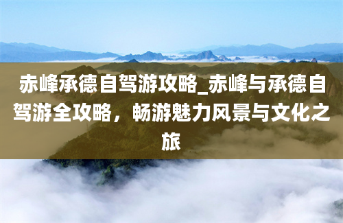 赤峰承德自驾游攻略_赤峰与承德自驾游全攻略，畅游魅力风景与文化之旅