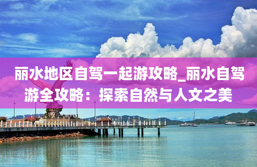 丽水地区自驾一起游攻略_丽水自驾游全攻略：探索自然与人文之美