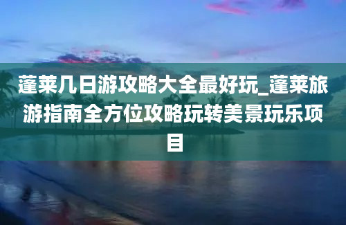 蓬莱几日游攻略大全最好玩_蓬莱旅游指南全方位攻略玩转美景玩乐项目