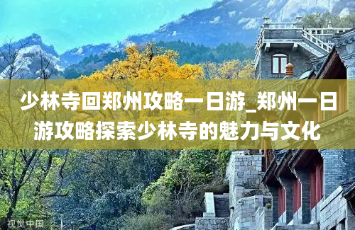 少林寺回郑州攻略一日游_郑州一日游攻略探索少林寺的魅力与文化