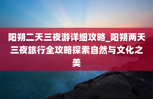 阳朔二天三夜游详细攻略_阳朔两天三夜旅行全攻略探索自然与文化之美