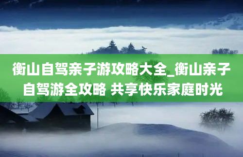 衡山自驾亲子游攻略大全_衡山亲子自驾游全攻略 共享快乐家庭时光