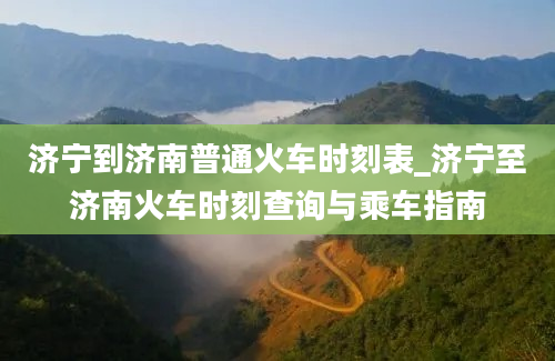 济宁到济南普通火车时刻表_济宁至济南火车时刻查询与乘车指南