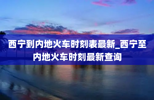 西宁到内地火车时刻表最新_西宁至内地火车时刻最新查询