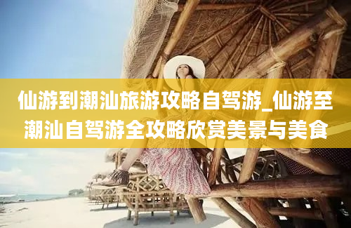 仙游到潮汕旅游攻略自驾游_仙游至潮汕自驾游全攻略欣赏美景与美食