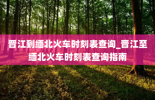 晋江到缅北火车时刻表查询_晋江至缅北火车时刻表查询指南