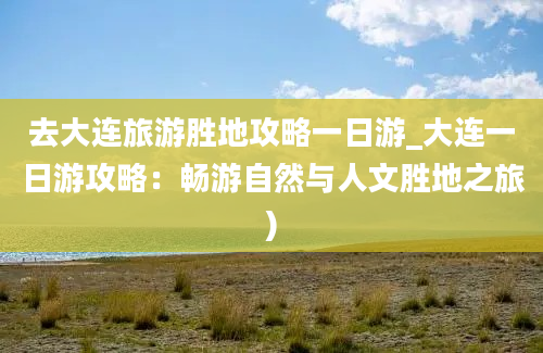 去大连旅游胜地攻略一日游_大连一日游攻略：畅游自然与人文胜地之旅)