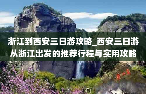 浙江到西安三日游攻略_西安三日游从浙江出发的推荐行程与实用攻略