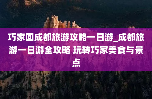 巧家回成都旅游攻略一日游_成都旅游一日游全攻略 玩转巧家美食与景点