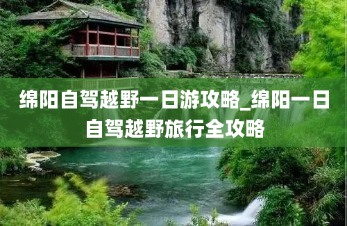 绵阳自驾越野一日游攻略_绵阳一日自驾越野旅行全攻略