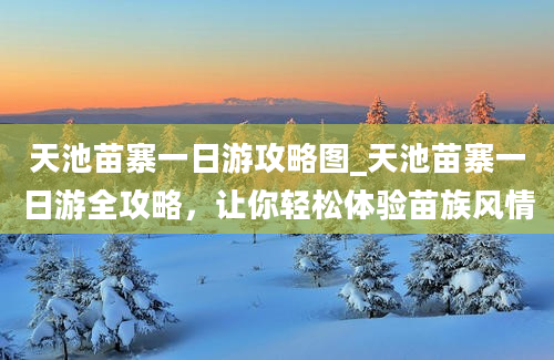 天池苗寨一日游攻略图_天池苗寨一日游全攻略，让你轻松体验苗族风情