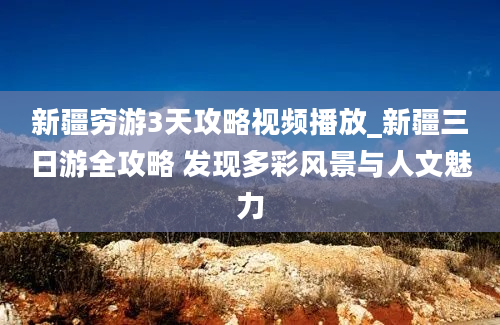 新疆穷游3天攻略视频播放_新疆三日游全攻略 发现多彩风景与人文魅力