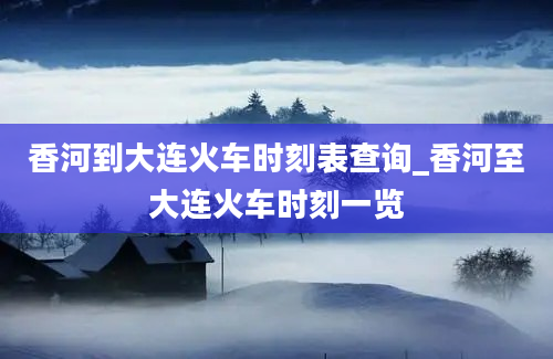 香河到大连火车时刻表查询_香河至大连火车时刻一览