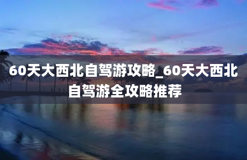 60天大西北自驾游攻略_60天大西北自驾游全攻略推荐