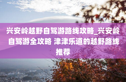 兴安岭越野自驾游路线攻略_兴安岭自驾游全攻略 津津乐道的越野路线推荐