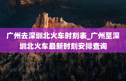 广州去深圳北火车时刻表_广州至深圳北火车最新时刻安排查询