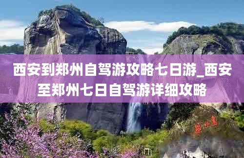 西安到郑州自驾游攻略七日游_西安至郑州七日自驾游详细攻略