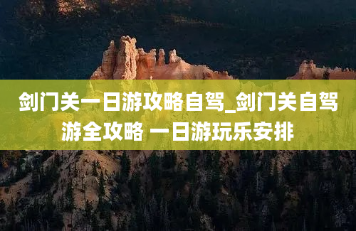 剑门关一日游攻略自驾_剑门关自驾游全攻略 一日游玩乐安排