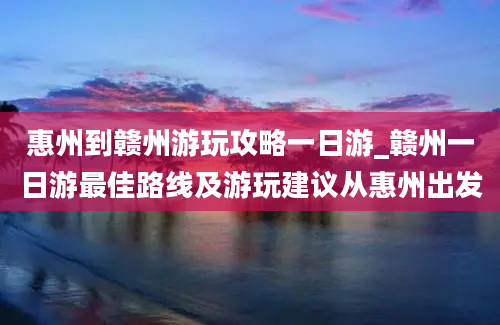 惠州到赣州游玩攻略一日游_赣州一日游最佳路线及游玩建议从惠州出发