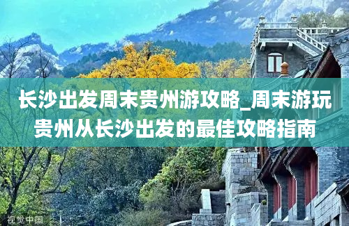 长沙出发周末贵州游攻略_周末游玩贵州从长沙出发的最佳攻略指南