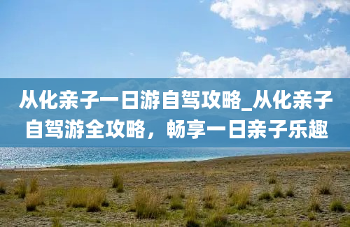 从化亲子一日游自驾攻略_从化亲子自驾游全攻略，畅享一日亲子乐趣