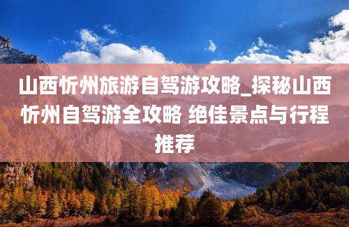 山西忻州旅游自驾游攻略_探秘山西忻州自驾游全攻略 绝佳景点与行程推荐