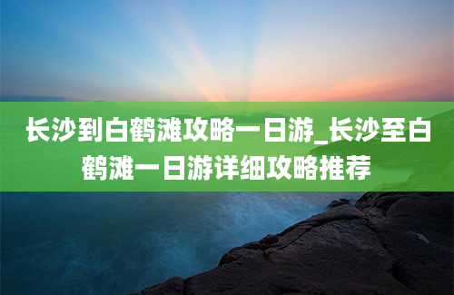 长沙到白鹤滩攻略一日游_长沙至白鹤滩一日游详细攻略推荐